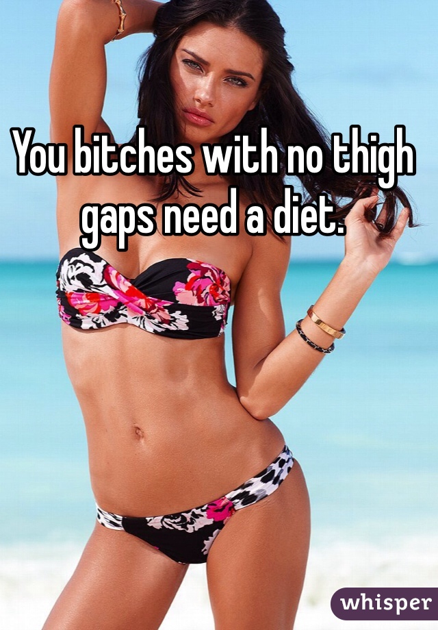 You bitches with no thigh gaps need a diet.