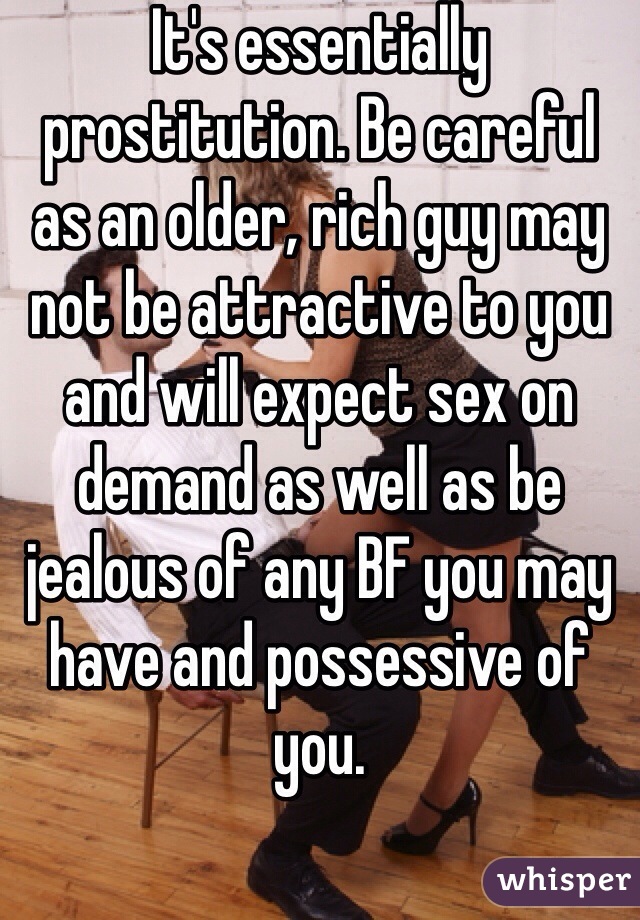 It's essentially prostitution. Be careful as an older, rich guy may not be attractive to you and will expect sex on demand as well as be jealous of any BF you may have and possessive of you. 