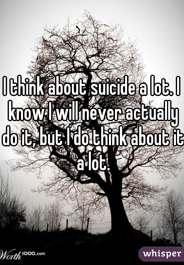 I think about suicide a lot. I know I will never actually do it, but I do think about it a lot.