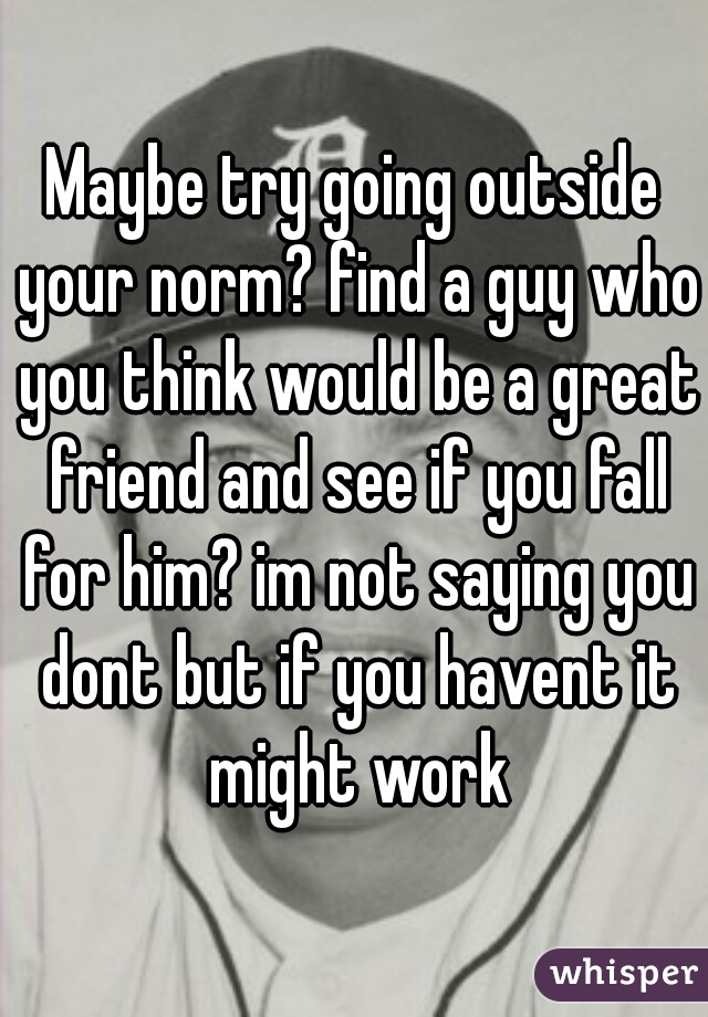 Maybe try going outside your norm? find a guy who you think would be a great friend and see if you fall for him? im not saying you dont but if you havent it might work