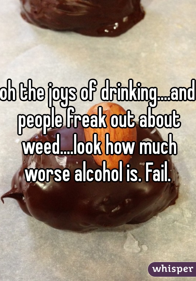 oh the joys of drinking....and people freak out about weed....look how much worse alcohol is. Fail. 