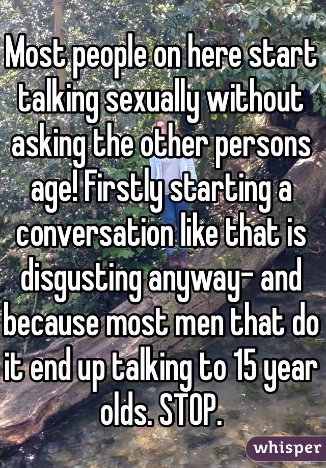 Most people on here start talking sexually without asking the other persons age! Firstly starting a conversation like that is disgusting anyway- and because most men that do it end up talking to 15 year olds. STOP. 