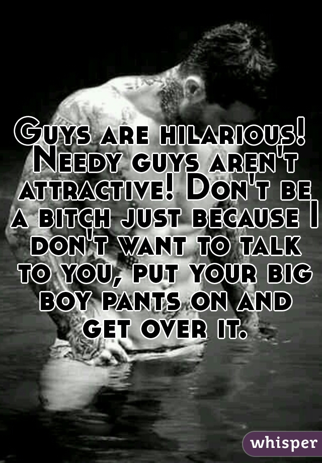 Guys are hilarious! Needy guys aren't attractive! Don't be a bitch just because I don't want to talk to you, put your big boy pants on and get over it.