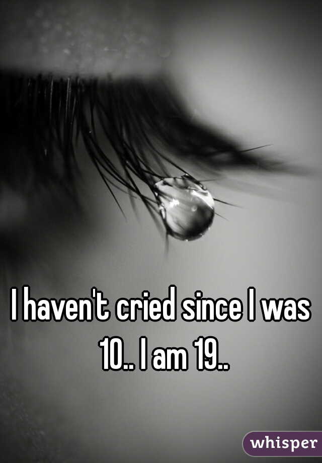 I haven't cried since I was 10.. I am 19..