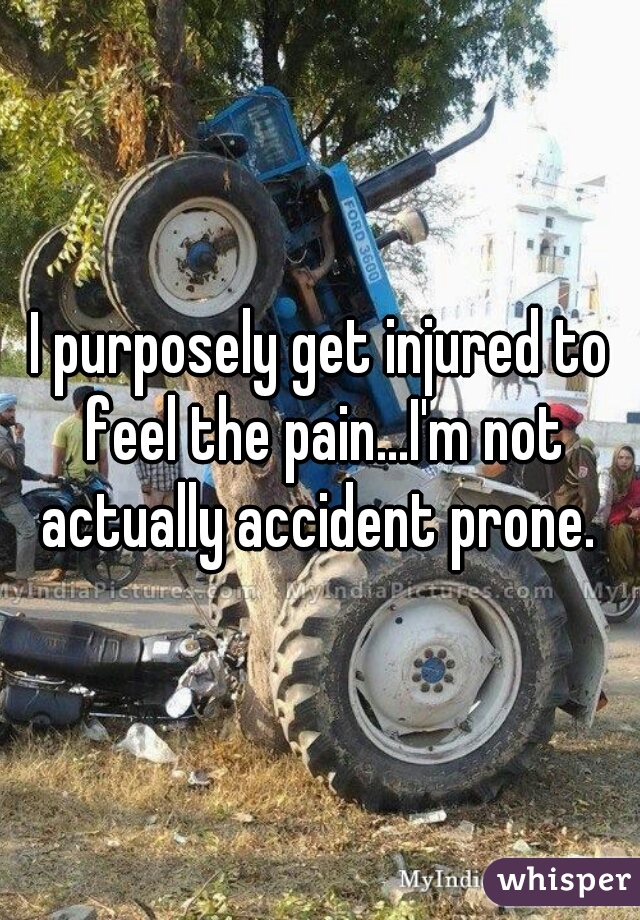 I purposely get injured to feel the pain...I'm not actually accident prone. 