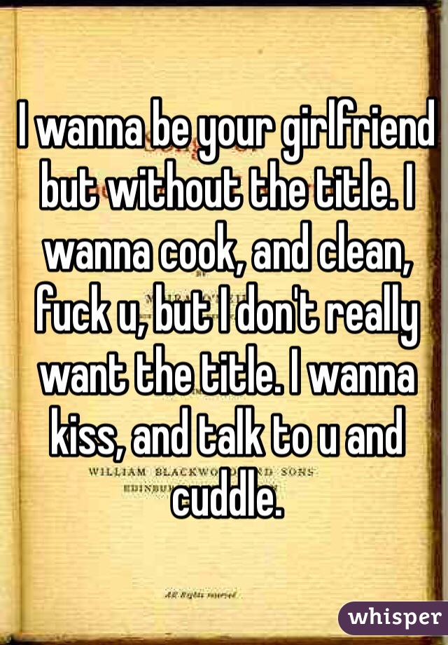 I wanna be your girlfriend but without the title. I wanna cook, and clean, fuck u, but I don't really want the title. I wanna kiss, and talk to u and cuddle. 