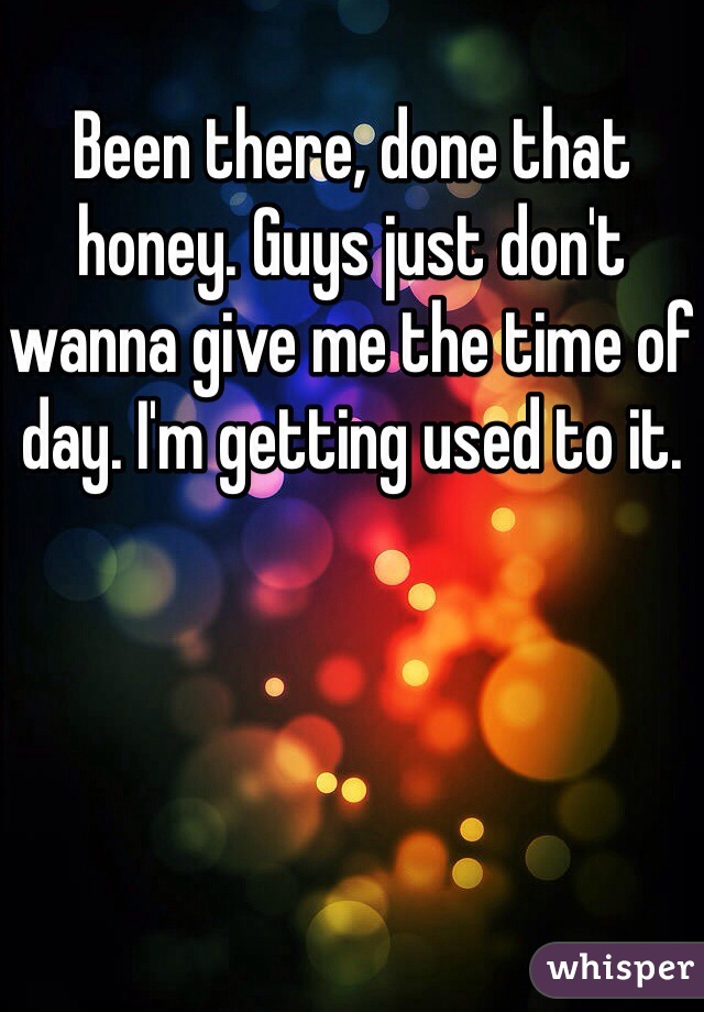 Been there, done that honey. Guys just don't wanna give me the time of day. I'm getting used to it. 