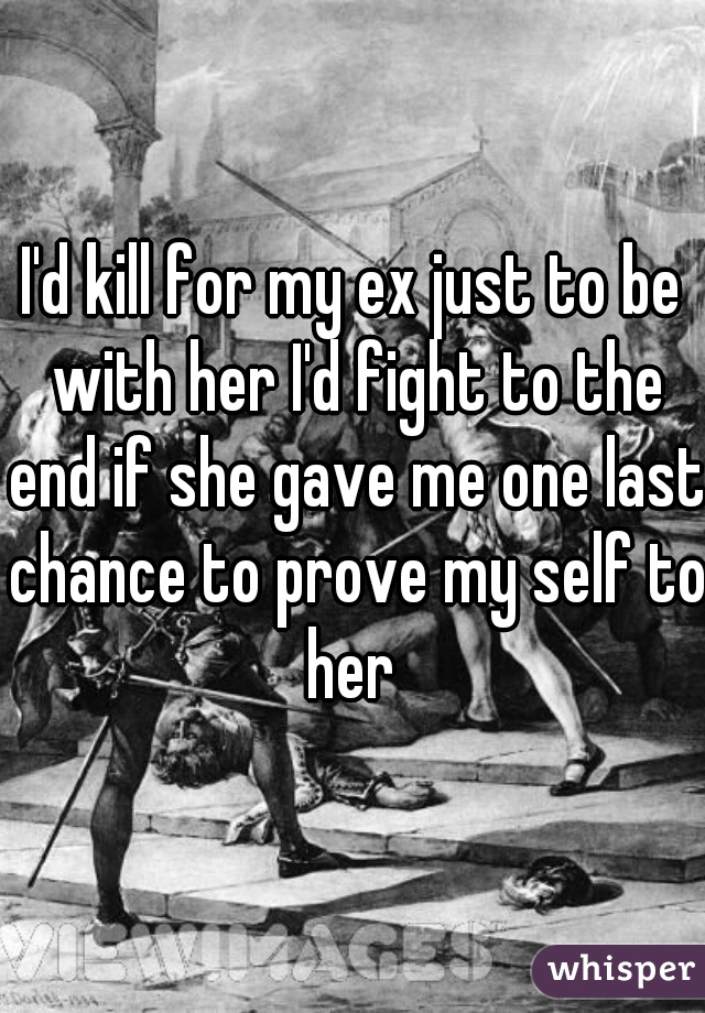 I'd kill for my ex just to be with her I'd fight to the end if she gave me one last chance to prove my self to her 