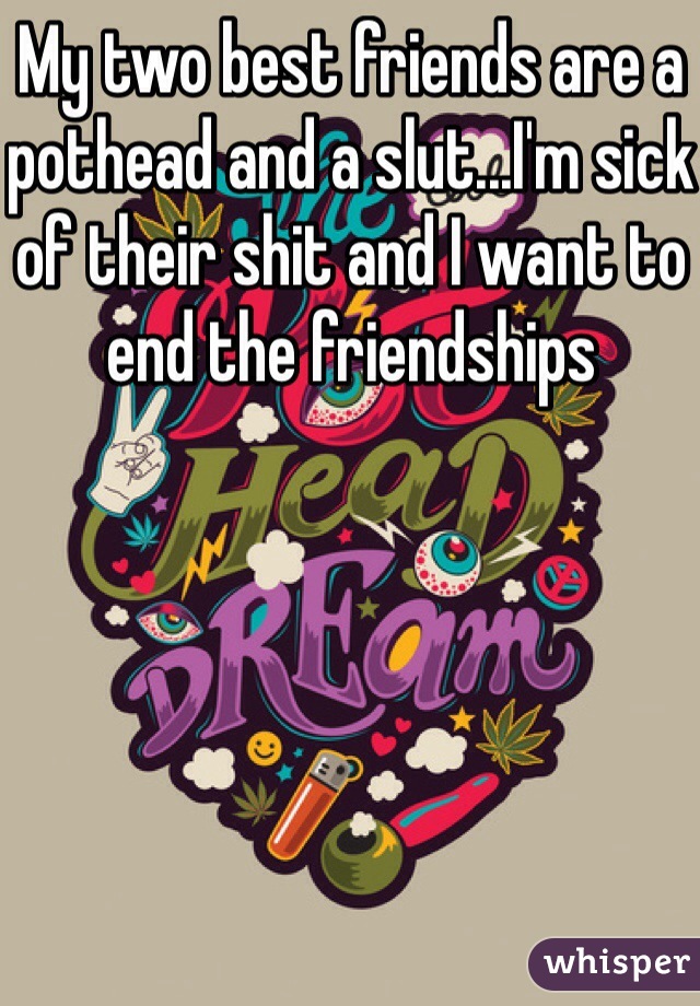 My two best friends are a pothead and a slut...I'm sick of their shit and I want to end the friendships