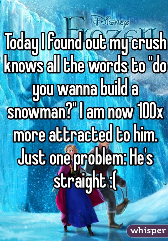 Today I found out my crush knows all the words to "do you wanna build a snowman?" I am now 100x more attracted to him. Just one problem: He's straight :(