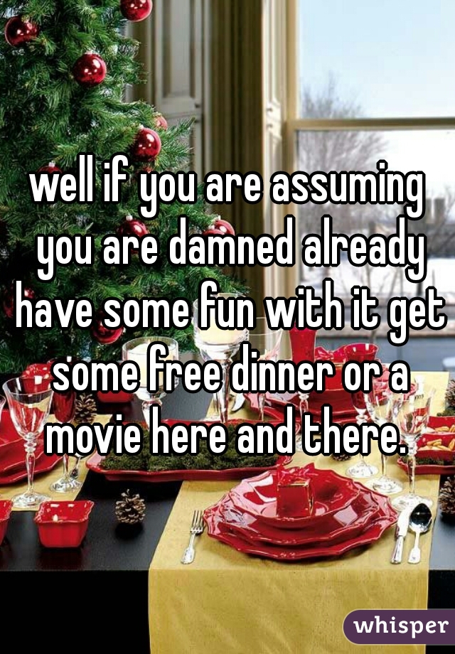 well if you are assuming you are damned already have some fun with it get some free dinner or a movie here and there. 