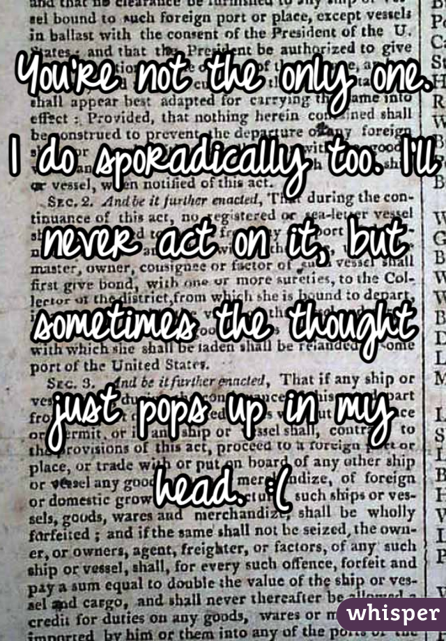 You're not the only one. I do sporadically too. I'll never act on it, but sometimes the thought just pops up in my head. :(