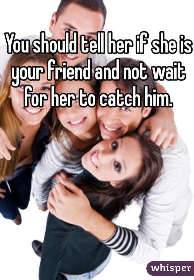 You should tell her if she is your friend and not wait for her to catch him. 