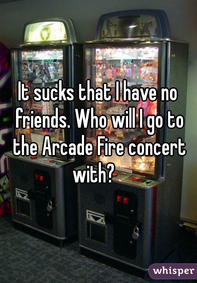 It sucks that I have no friends. Who will I go to the Arcade Fire concert with?   