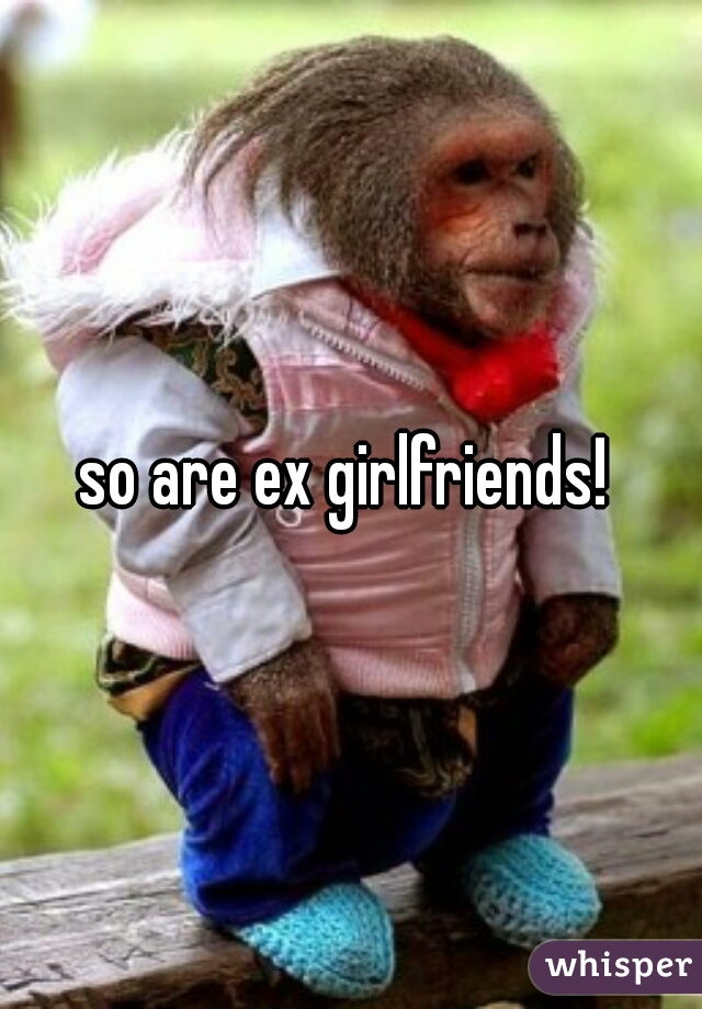 so are ex girlfriends! 