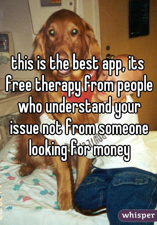 this is the best app, its free therapy from people who understand your issue not from someone looking for money