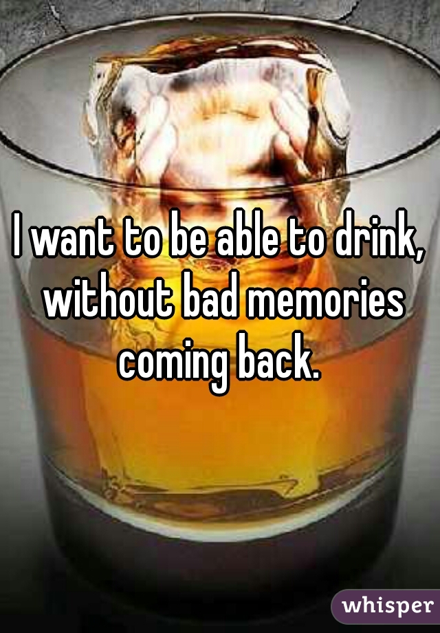 I want to be able to drink, without bad memories coming back. 