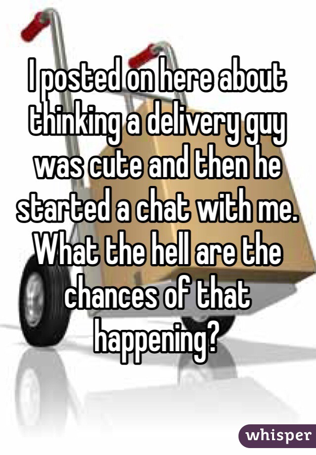 I posted on here about thinking a delivery guy was cute and then he started a chat with me. What the hell are the chances of that happening? 