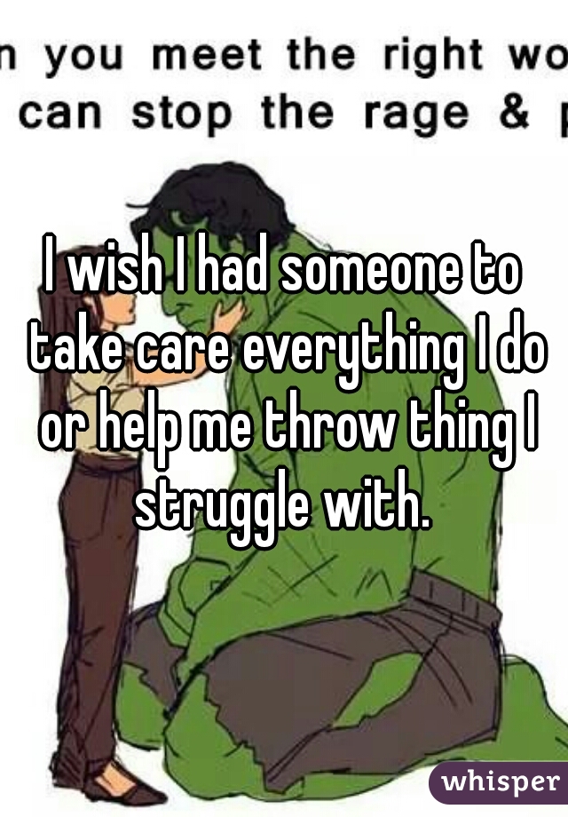 I wish I had someone to take care everything I do or help me throw thing I struggle with. 