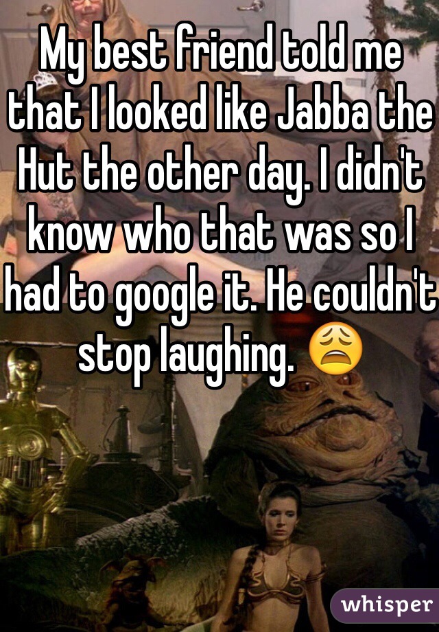 My best friend told me that I looked like Jabba the Hut the other day. I didn't know who that was so I had to google it. He couldn't stop laughing. 😩