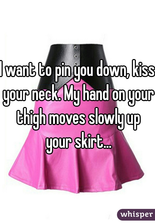 I want to pin you down, kiss your neck. My hand on your thigh moves slowly up your skirt...