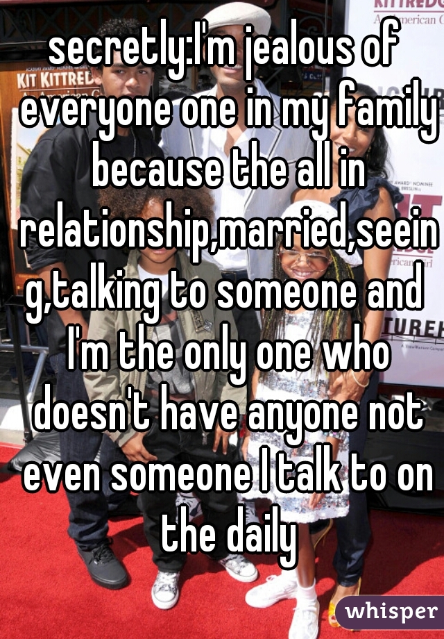 secretly:I'm jealous of everyone one in my family because the all in relationship,married,seeing,talking to someone and I'm the only one who doesn't have anyone not even someone I talk to on the daily