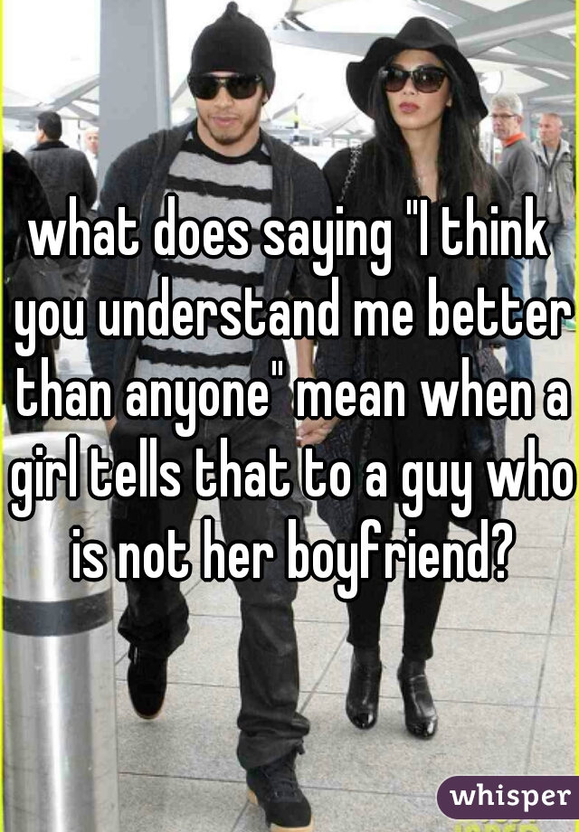 what does saying "I think you understand me better than anyone" mean when a girl tells that to a guy who is not her boyfriend?