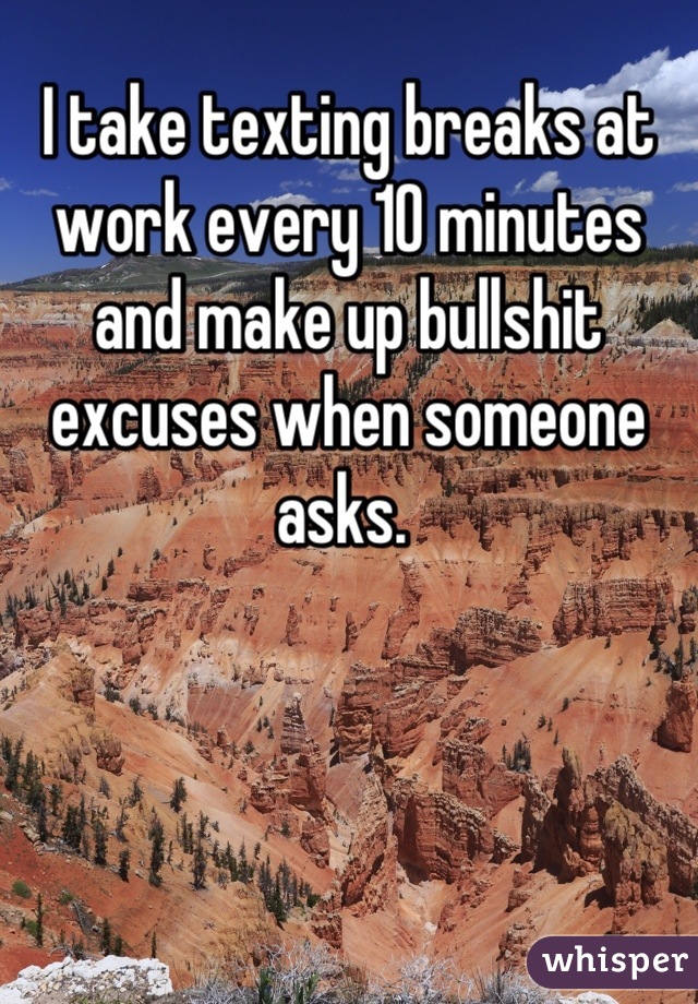 I take texting breaks at work every 10 minutes and make up bullshit excuses when someone asks. 
