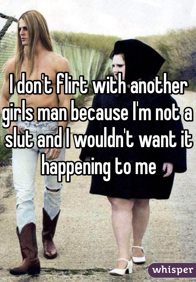 I don't flirt with another girls man because I'm not a slut and I wouldn't want it happening to me 