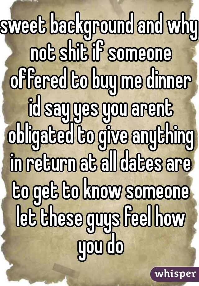 sweet background and why not shit if someone offered to buy me dinner id say yes you arent obligated to give anything in return at all dates are to get to know someone let these guys feel how you do