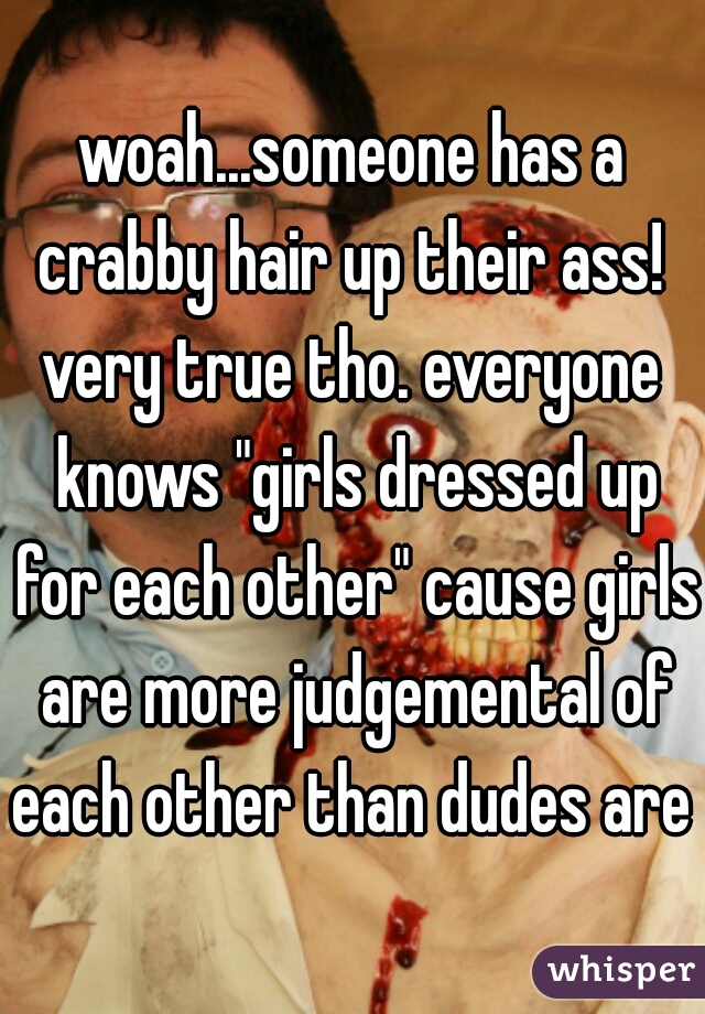 woah...someone has a crabby hair up their ass! 

very true tho. everyone knows "girls dressed up for each other" cause girls are more judgemental of each other than dudes are 