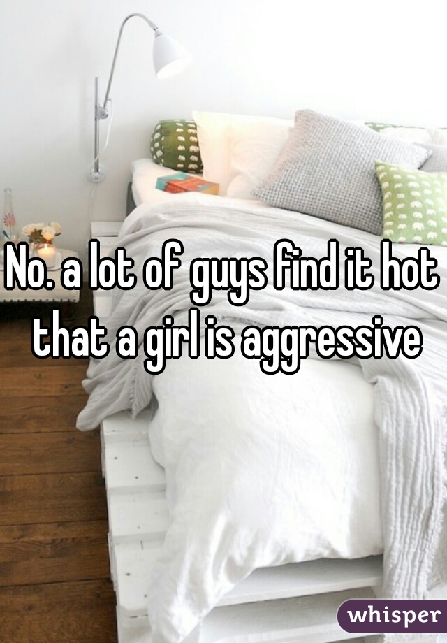 No. a lot of guys find it hot that a girl is aggressive