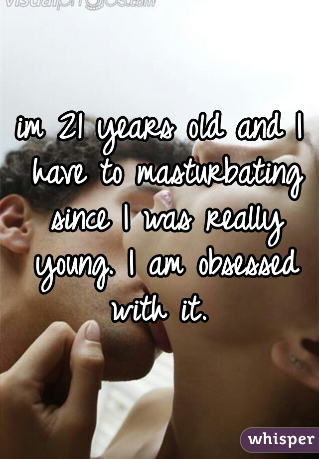 im 21 years old and I have to masturbating since I was really young. I am obsessed with it. 