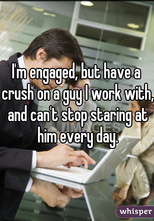 I'm engaged, but have a crush on a guy I work with, and can't stop staring at him every day.