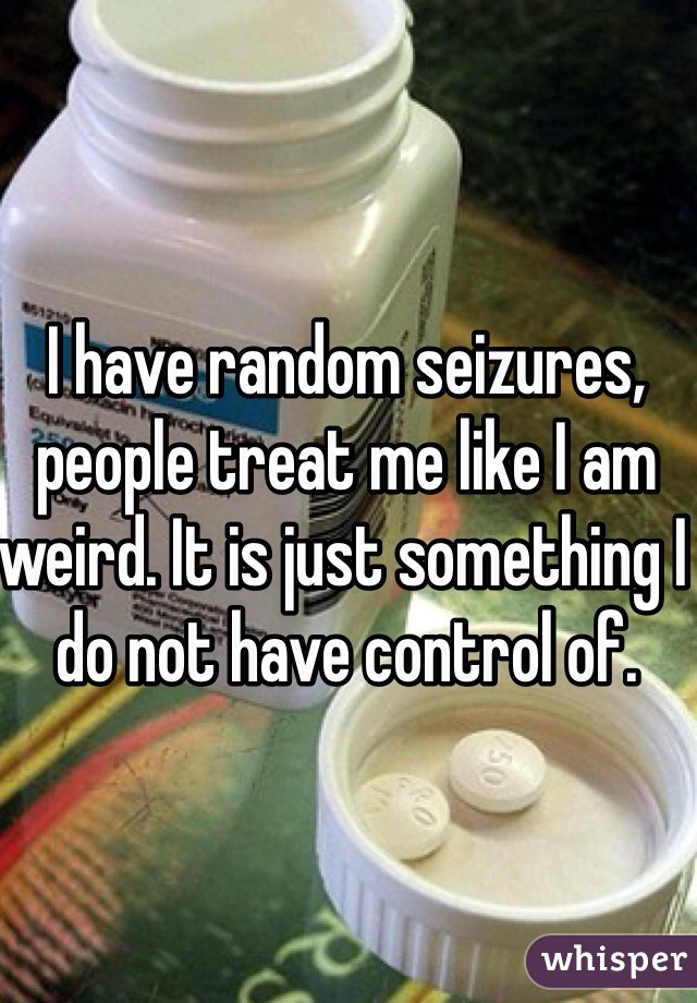 I have random seizures, people treat me like I am weird. It is just something I do not have control of.