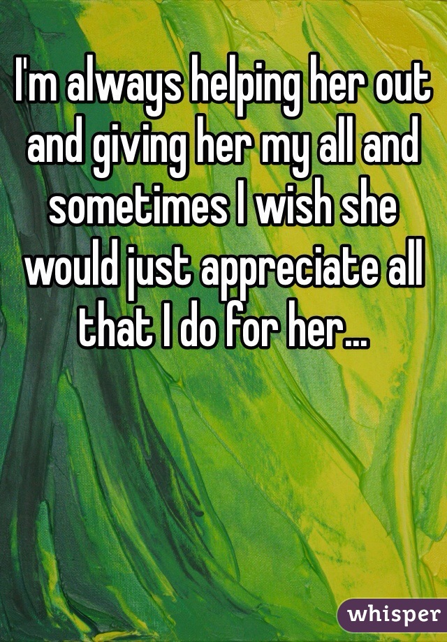 I'm always helping her out and giving her my all and sometimes I wish she would just appreciate all that I do for her...