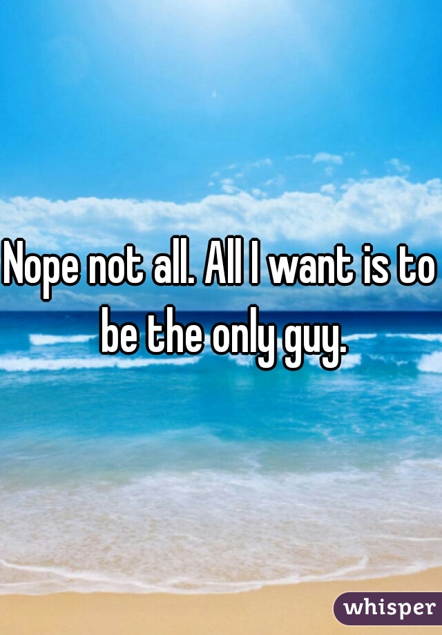 Nope not all. All I want is to be the only guy.