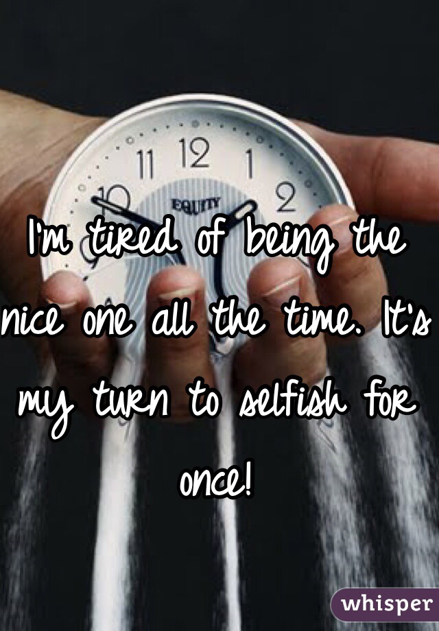 I'm tired of being the nice one all the time. It's my turn to selfish for once!