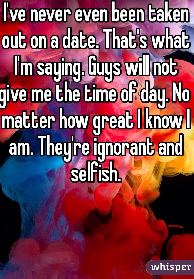 I've never even been taken out on a date. That's what I'm saying. Guys will not give me the time of day. No matter how great I know I am. They're ignorant and selfish. 