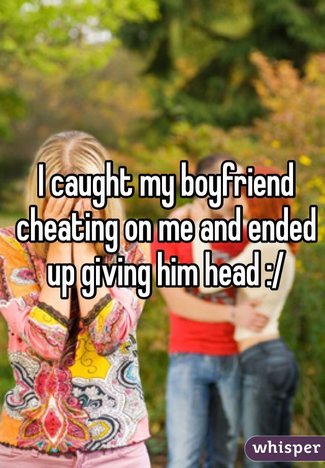 I caught my boyfriend cheating on me and ended up giving him head :/