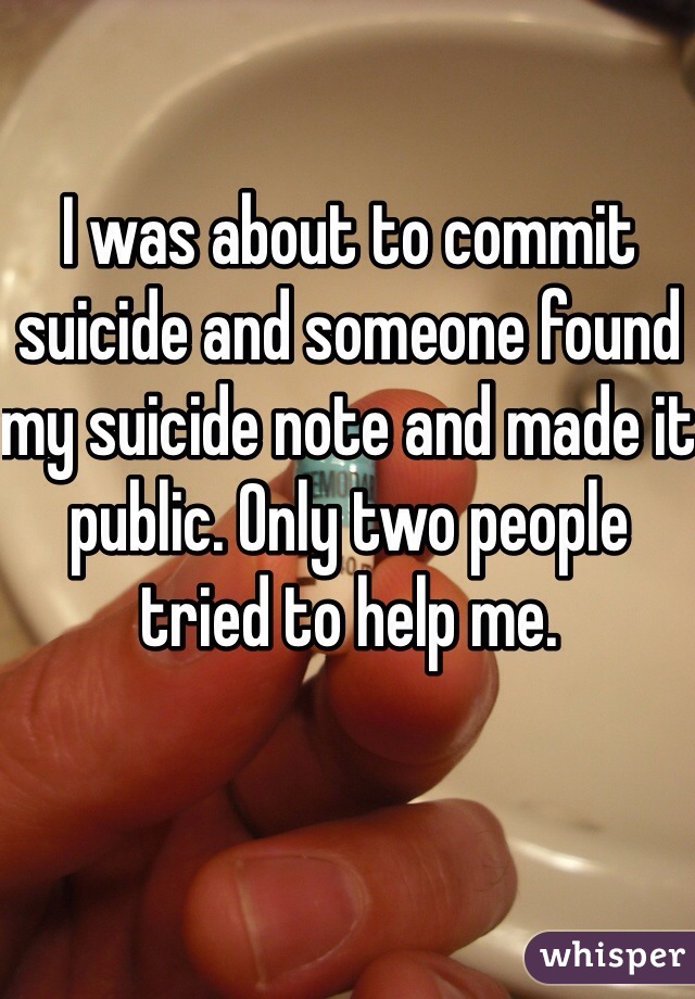 I was about to commit suicide and someone found my suicide note and made it public. Only two people tried to help me. 