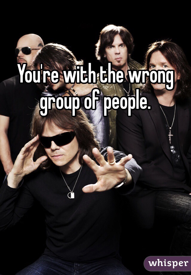 You're with the wrong group of people. 