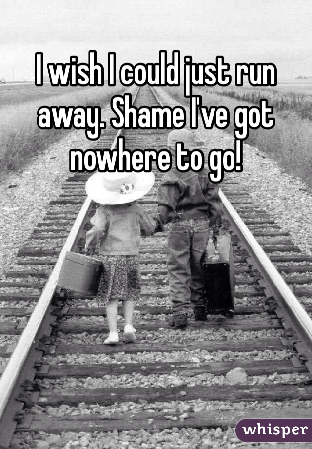 I wish I could just run away. Shame I've got nowhere to go!