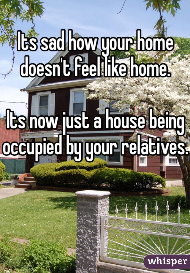 Its sad how your home doesn't feel like home. 

Its now just a house being occupied by your relatives.