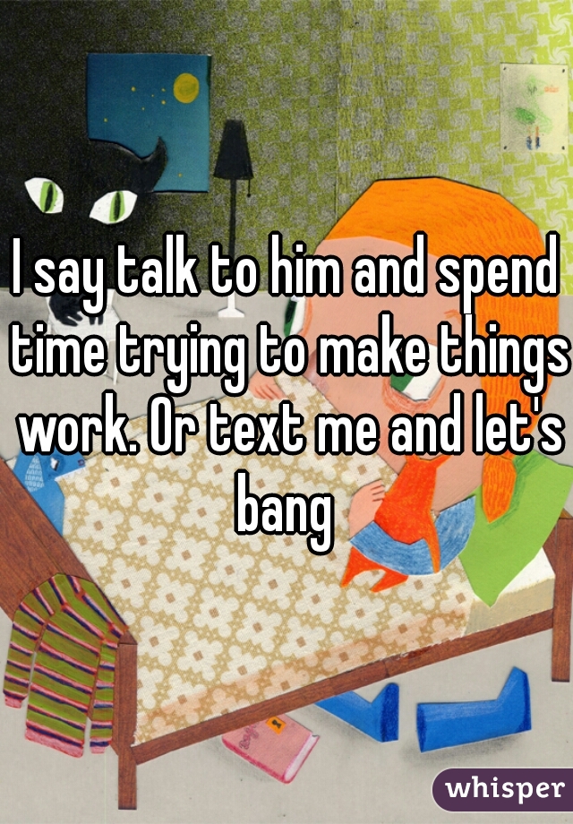 I say talk to him and spend time trying to make things work. Or text me and let's bang 