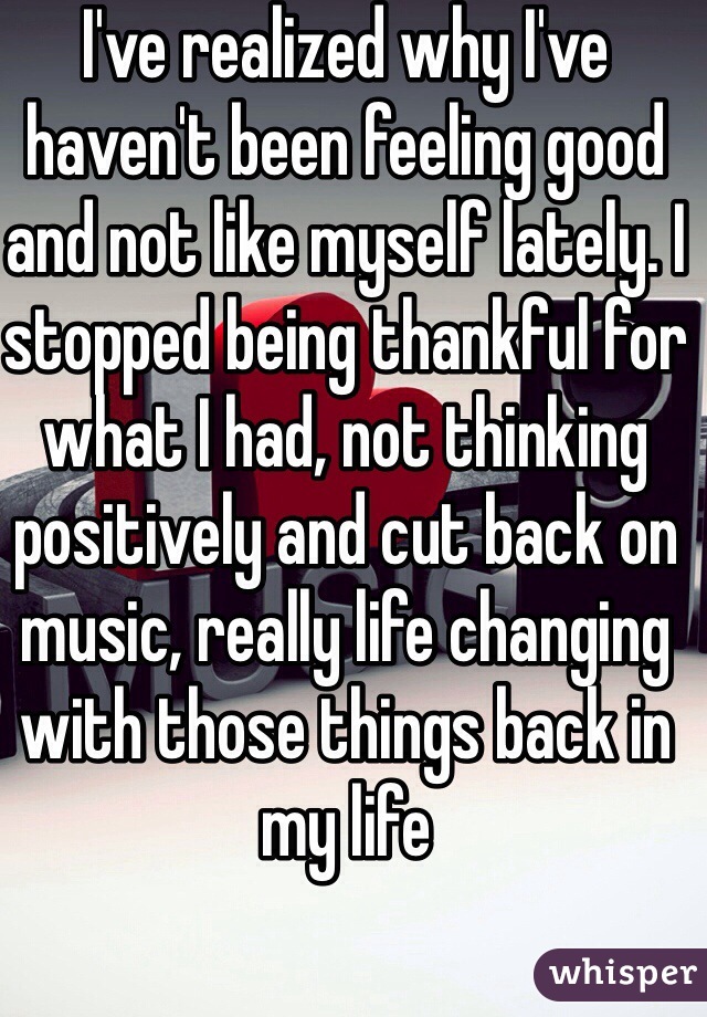 I've realized why I've haven't been feeling good and not like myself lately. I stopped being thankful for what I had, not thinking positively and cut back on music, really life changing with those things back in my life 