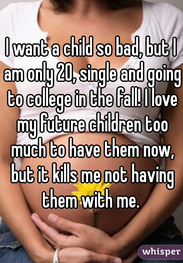 I want a child so bad, but I am only 20, single and going to college in the fall! I love my future children too much to have them now, but it kills me not having them with me. 