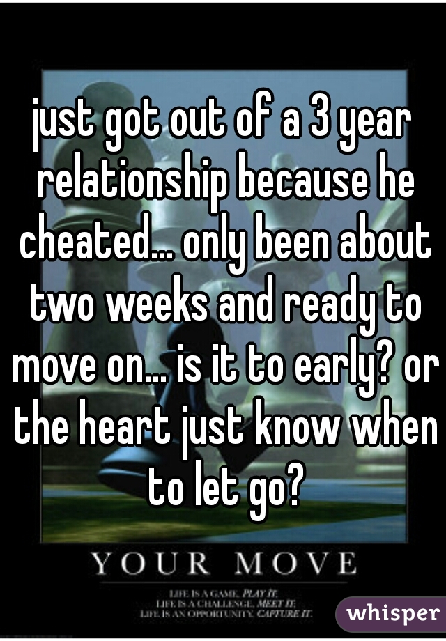 just got out of a 3 year relationship because he cheated... only been about two weeks and ready to move on... is it to early? or the heart just know when to let go?