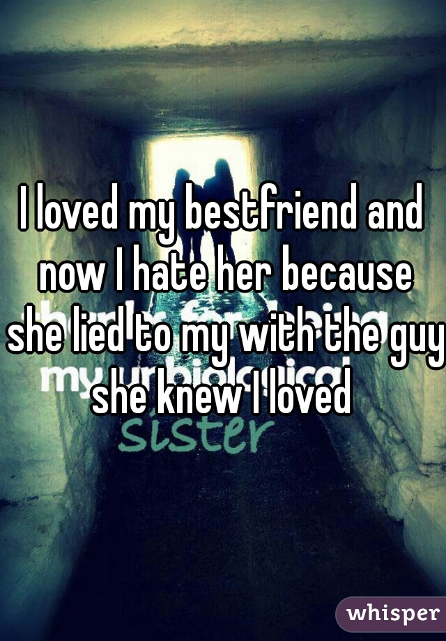 I loved my bestfriend and now I hate her because she lied to my with the guy she knew I loved 