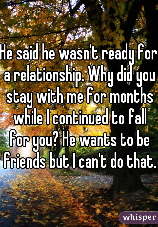 He said he wasn't ready for a relationship. Why did you stay with me for months while I continued to fall for you? He wants to be friends but I can't do that.